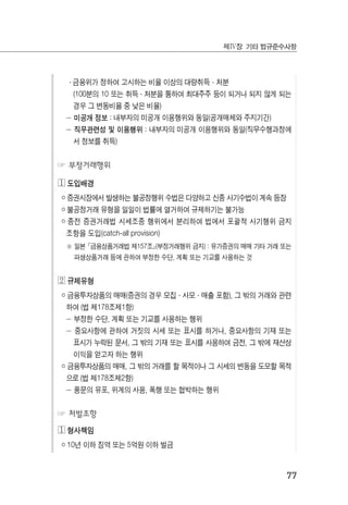 77
제Ⅳ장 기타 법규준수사항
․ 금융위가 정하여 고시하는 비율 이상의 대량취득·처분
(100분의 10 또는 취득·처분을 통하여 최대주주 등이 되거나 되지 않게 되는
경우 그 변동비율 중 낮은 비율)
－ 미공개 정보 : 내부자의 미공개 이용행위와 동일(공개매체와 주지기간)
－ 직무관련성 및 이용행위 : 내부자의 미공개 이용행위와 동일(직무수행과정에
서 정보를 취득)
☞ 부정거래행위
◔ 도입배경
￮ 증권시장에서 발생하는 불공정행위 수법은 다양하고 신종 사기수법이 계속 등장
￮ 불공정거래 유형을 일일이 법률에 열거하여 규제하기는 불가능
￮ 종전 증권거래법 시세조종 행위에서 분리하여 법에서 포괄적 사기행위 금지
조항을 도입(catch-all provision)
※ 일본 ≷금융상품거래법 제157조≸(부정거래행위 금지) : 유가증권의 매매 기타 거래 또는
파생상품거래 등에 관하여 부정한 수단, 계획 또는 기교를 사용하는 것
◕ 규제유형
￮ 금융투자상품의 매매(증권의 경우 모집·사모·매출 포함), 그 밖의 거래와 관련
하여 (법 제178조제1항)
－ 부정한 수단, 계획 또는 기교를 사용하는 행위
－ 중요사항에 관하여 거짓의 시세 또는 표시를 하거나, 중요사항의 기재 또는
표시가 누락된 문서, 그 밖의 기재 또는 표시를 사용하여 금전, 그 밖에 재산상
이익을 얻고자 하는 행위
￮ 금융투자상품의 매매, 그 밖의 거래를 할 목적이나 그 시세의 변동을 도모할 목적
으로 (법 제178조제2항)
－ 풍문의 유포, 위계의 사용, 폭행 또는 협박하는 행위
☞ 처벌조항
◔ 형사책임
￮ 10년 이하 징역 또는 5억원 이하 벌금
 