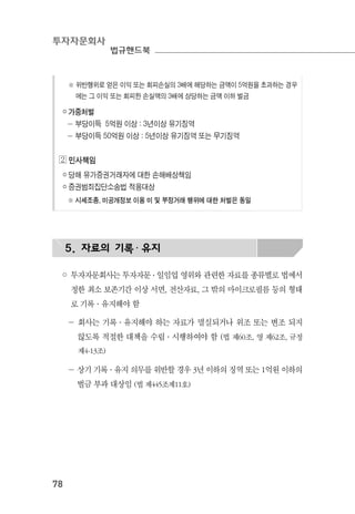 투자자문회사
법규핸드북
78
※ 위반행위로 얻은 이익 또는 회피손실의 3배에 해당하는 금액이 5억원을 초과하는 경우
에는 그 이익 또는 회피한 손실액의 3배에 상당하는 금액 이하 벌금
￮ 가중처벌
－ 부당이득 5억원 이상 : 3년이상 유기징역
－ 부당이득 50억원 이상 : 5년이상 유기징역 또는 무기징역
◕ 민사책임
￮ 당해 유가증권거래자에 대한 손해배상책임
￮ 증권범죄집단소송법 적용대상
※ 시세조종, 미공개정보 이용 미 및 부정거래 행위에 대한 처벌은 동일
5. 자료의 기록· 유지
◦ 투자자문회사는 투자자문 ․ 일임업 영위와 관련한 자료를 종류별로 법에서
정한 최소 보존기간 이상 서면, 전산자료, 그 밖의 마이크로필름 등의 형태
로 기록·유지해야 함
－ 회사는 기록·유지해야 하는 자료가 멸실되거나 위조 또는 변조 되지
않도록 적절한 대책을 수립·시행하여야 함 (법 제60조, 영 제62조, 규정
제4-13조)
－ 상기 기록·유지 의무를 위반할 경우 3년 이하의 징역 또는 1억원 이하의
벌금 부과 대상임 (법 제445조제11호)
 