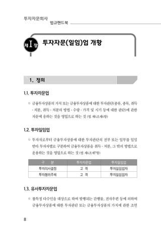 투자자문회사
법규핸드북
8
제Ⅰ장
투자자문(일임)업 개황
1. 정의
1.1. 투자자문업
◦ 금융투자상품의 가치 또는 금융투자상품에 대한 투자판단(종류, 종목, 취득
․ 처분, 취득 ․ 처분의 방법 ․ 수량 ․ 가격 및 시기 등에 대한 판단)에 관한
자문에 응하는 것을 영업으로 하는 것 (법 제6조제6항)
1.2. 투자일임업
◦ 투자자로부터 금융투자상품에 대한 투자판단의 전부 또는 일부를 일임
받아 투자자별로 구분하여 금융투자상품을 취득 ․ 처분, 그 밖의 방법으로
운용하는 것을 영업으로 하는 것 (법 제6조제7항)
구 분 투자자문업 투자일임업
투자의사결정 고 객 투자일임업자
투자행위주체 고 객 투자일임업자
1.3. 유사투자자문업
◦ 불특정 다수인을 대상으로 하여 발행되는 간행물, 전자우편 등에 의하여
금융투자상품에 대한 투자판단 또는 금융투자상품의 가치에 관한 조언
 