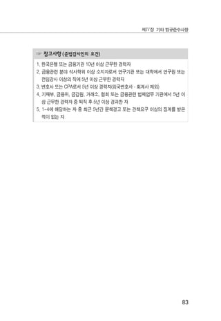 83
제Ⅳ장 기타 법규준수사항
☞ 참고사항(준법감시인의 요건)
1. 한국은행 또는 금융기관 10년 이상 근무한 경력자
2. 금융관련 분야 석사학위 이상 소지자로서 연구기관 또는 대학에서 연구원 또는
전임강사 이상의 직에 5년 이상 근무한 경력자
3. 변호사 또는 CPA로서 5년 이상 경력자(외국변호사·회계사 제외)
4. 기재부, 금융위, 금감원, 거래소, 협회 또는 금융관련 법제업무 기관에서 5년 이
상 근무한 경력자 중 퇴직 후 5년 이상 경과한 자
5. 1~4에 해당하는 자 중 최근 5년간 문책경고 또는 견책요구 이상의 징계를 받은
적이 없는 자
 
