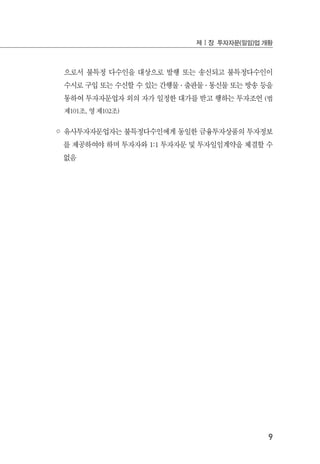 9
제Ⅰ장 투자자문(일임)업 개황
으로서 불특정 다수인을 대상으로 발행 또는 송신되고 불특정다수인이
수시로 구입 또는 수신할 수 있는 간행물 ․ 출판물 ․ 통신물 또는 방송 등을
통하여 투자자문업자 외의 자가 일정한 대가를 받고 행하는 투자조언 (법
제101조, 영 제102조)
◦ 유사투자자문업자는 불특정다수인에게 동일한 금융투자상품의 투자정보
를 제공하여야 하며 투자자와 1:1 투자자문 및 투자일임계약을 체결할 수
없음
 