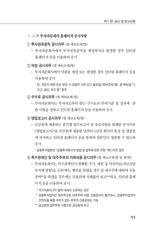 91
제Ⅴ장 공시 및 보고사항
◦ 그 외 투자자문회사 홈페이지 공시사항
① 투자권유준칙 공시의무 (법 제50조제2항)
－ 투자자문회사에서 투자권유준칙을 제정하거나 변경한 경우 인터넷
홈페이지 등을 이용하여 공시
② 약관 공시의무 (법 제56조제2항)
－ 투자자문회사에서 약관을 제정 또는 변경한 경우 인터넷 홈페이지 등을
이용하여 공시
* 단, 약관의 제정 또는 변경 시 금융위 사전 신고 필요(법 제56조제1항), 본 매뉴얼 “3.
신고, 승인, 보고 등” 참조
③ 수수료 공시의무 (법 제58조제1항)
－ 투자자문회사는 투자자로부터 받는 수수료의 부과기준 및 절차에 관
한 사항을 정하고 인터넷 홈페이지 등을 이용하여 공시
④ 영업보고서 공시의무 (법 제33조제2항)
－ 금감원에 제출하는 분기별 업무보고서 중 중요사항을 발췌한 공시서류
(영업보고서)*를 금감원에 제출한 날부터 1년간 회사의 본점 및 영업점
에 비치하고 인터넷 홈페이지 등을 통하여 일반인이 열람할 수 있도록
공시
* 금융투자협회의 “금융투자회사의 영업 및 업무에 관한 규정” 제2-55조 참조
⑤ 특수관계인 및 대주주와의 거래내용 공시의무 (법 제34조제4항 및 제5항)
－ 투자자문회사는 특수관계인이 발행한 주식, 채권 및 약속어음(자금조달
목적에 한함)을 소유*하는 행위를 하였을 경우 및 대주주에 대하여 신용
공여**를 하였을 경우에는 금융위에 지체없이 보고***하고, 인터넷 홈페
이지 등을 이용하여 공시
* 자기자본의 8% 범위 내에서 소유하는 경우
** 금융투자업자는 원칙적으로 대주주에 대한 신용공여가 불가하나, 금융투자업자의
건전성을 해할 우려가 없는 경우의 신용공여는 가능
*** 금감원장 업무위탁 사항으로 금감원에 보고
 