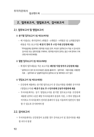 투자자문회사
법규핸드북
92
2. 업무보고서, 영업보고서, 감사보고서
2.1. 업무보고서 및 영업보고서
◦ 분기별 업무보고서 (법 제33조제1항)
－ 매 사업년도 개시일부터 3개월간·6개월간·9개월간 및 12개월간업무
내용을 적은 보고서를 매 분기 경과 후 45일 이내 금감원에 제출
* 투자일임재산 합계액이 5천억원 이상인 경우, 매 분기 업무보고서 작성 시 감사인의
감사의견 또는 검토의견을 기재하되, 5천억원 미만의 경우는 결산 시에 한하여 기재
(규정 제3-66조제8항)
◦ 월별 업무보고서 (법 제33조제4항)
－ 매 월의 업무내용을 적은 보고서를 해당월 익월 말까지 금감원에 제출
* 업무보고서 양식 및 보고대상은 금감원 홈페이지 - 업무자료 - 자본시장법 시행관련
자료 － 업무자료 내 “금융투자업자의 업무보고서 및 재무제표 서식” 참조
◦ 영업보고서 (법 제33조제2항)
－ 금감원에 제출하는 분기별 업무보고서 중 중요사항을 발췌한 공시서류
(영업보고서)를 매 분기 종료 후 45일이내에 금융투자협회에 제출
－ 투자자문회사는 상기 영업보고서를 분기별 업무보고서를 금감원에
제출한 날부터 1년간 해당 투자자문회사 본점과 지점, 그 밖의 영업소에
비치하고 투자자문회사 인터넷 홈페이지 등을 이용하여 일반인이 열람
할 수 있도록 공시하여야 함
2.2. 감사보고서
◦ 투자자문회사는 금감원장이 요청할 경우 감사보고서 및 결산서류를 제출
할 의무가 발생
 