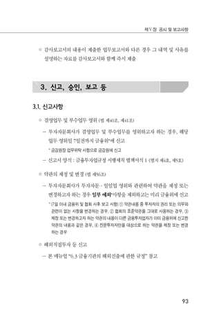 93
제Ⅴ장 공시 및 보고사항
◦ 감사보고서의 내용이 제출한 업무보고서와 다른 경우 그 내역 및 사유를
설명하는 자료를 감사보고서와 함께 즉시 제출
3. 신고, 승인, 보고 등
3.1. 신고사항
◦ 겸영업무 및 부수업무 영위 (법 제40조, 제41조)
－ 투자자문회사가 겸영업무 및 부수업무를 영위하고자 하는 경우, 해당
업무 영위일 7일전까지 금융위*에 신고
* 금감원장 업무위탁 사항으로 금감원에 신고
－ 신고서 양식 : 금융투자업규정 시행세칙 별책서식 1 <별지 제4호, 제5호>
◦ 약관의 제정 및 변경 (법 제56조)
－ 투자자문회사가 투자자문 ․ 일임업 영위와 관련하여 약관을 제정 또는
변경하고자 하는 경우 일부 예외*사항을 제외하고는 미리 금융위에 신고
* (7일 이내 금융위 및 협회 사후 보고 사항) ① 약관내용 중 투자자의 권리 또는 의무와
관련이 없는 사항을 변경하는 경우, ② 협회의 표준약관을 그대로 사용하는 경우, ③
제정 또는 변경하고자 하는 약관의 내용이 다른 금융투자업자가 이미 금융위에 신고한
약관의 내용과 같은 경우, ④ 전문투자자만을 대상으로 하는 약관을 제정 또는 변경
하는 경우
◦ 해외직접투자 등 신고
－ 본 매뉴얼 “6.3 금융기관의 해외진출에 관한 규정” 참고
 