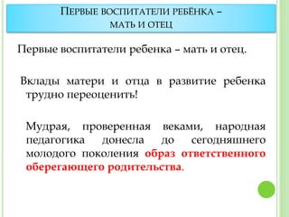 ПЕРВЫЕ ВОСПИТАТЕЛИ РЕБЁНКА –
МАТЬ И ОТЕЦ
Первые воспитатели ребенка – мать и отец.
Вклады матери и отца в развитие ребенка
трудно переоценить!
Мудрая, проверенная веками, народная
педагогика донесла до сегодняшнего
молодого поколения образ ответственного
оберегающего родительства.
 