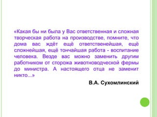 «Какая бы ни была у Вас ответственная и сложная
творческая работа на производстве, помните, что
дома вас ждёт ещё ответственейшая, ещё
сложнейшая, ещё тончайшая работа - воспитание
человека. Везде вас можно заменить другим
работником от сторожа животноводческой фермы
до министра. А настоящего отца не заменит
никто...»
В.А. Сухомлинский
 