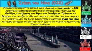 Θέτοντας σε εφαρμογή το πολιτικό του πρόγραμμα, ο Ιουστινιανός το 532
κατέστειλε με αποφασιστικότητα και σε συνεργασία με τη σύζυγό του
Θεοδώρα, την εξέγερση των δήμων του Ιπποδρόμου Πράσινων και
Βένετων, που έμοιαζαν με αθλητικά σωματεία, αλλά είχαν και πολιτική ισχύ.
Η εξέγερση του λαού της Κωνσταντινούπολης ονομάστηκε .
Ακολούθως ενίσχυσε την αυτοκρατορική εξουσία και περιόρισε σημαντικά τη
δύναμη των δήμων.
Κόκκινοι
Πράσινοι
Λευκοί
Βένετοι
 