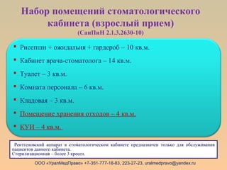 Набор помещений стоматологического
кабинета (взрослый прием)
(СанПиН 2.1.3.2630-10)
ООО «УралМедПраво» +7-351-777-18-83, 223-27-23, uralmedpravo@yandex.ru
 Рисепшн + ожидальня + гардероб – 10 кв.м.
 Кабинет врача-стоматолога – 14 кв.м.
 Туалет – 3 кв.м.
 Комната персонала – 6 кв.м.
 Кладовая – 3 кв.м.
 Помещение хранения отходов – 4 кв.м.
 КУИ – 4 кв.м.
Рентгеновский аппарат в стоматологическом кабинете предназначен только для обслуживания
пациентов данного кабинета.
Стерилизационная – более 3 кресел.
 