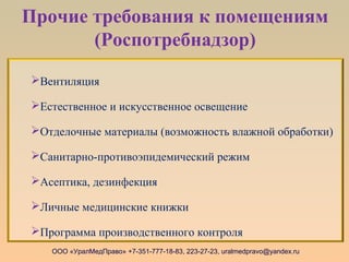 Прочие требования к помещениям
(Роспотребнадзор)
ООО «УралМедПраво» +7-351-777-18-83, 223-27-23, uralmedpravo@yandex.ru
Вентиляция
Естественное и искусственное освещение
Отделочные материалы (возможность влажной обработки)
Санитарно-противоэпидемический режим
Асептика, дезинфекция
Личные медицинские книжки
Программа производственного контроля
 