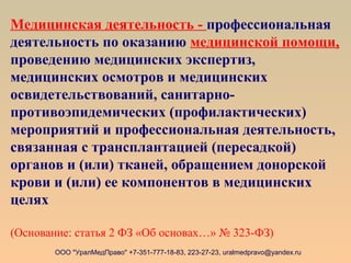 Медицинская деятельность - профессиональная
деятельность по оказанию медицинской помощи,
проведению медицинских экспертиз,
медицинских осмотров и медицинских
освидетельствований, санитарно-
противоэпидемических (профилактических)
мероприятий и профессиональная деятельность,
связанная с трансплантацией (пересадкой)
органов и (или) тканей, обращением донорской
крови и (или) ее компонентов в медицинских
целях
(Основание: статья 2 ФЗ «Об основах…» № 323-ФЗ)
ООО "УралМедПраво" +7-351-777-18-83, 223-27-23, uralmedpravo@yandex.ru
 