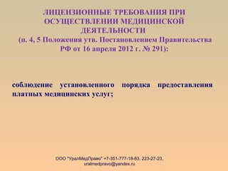 ЛИЦЕНЗИОННЫЕ ТРЕБОВАНИЯ ПРИ
ОСУЩЕСТВЛЕНИИ МЕДИЦИНСКОЙ
ДЕЯТЕЛЬНОСТИ
(п. 4, 5 Положения утв. Постановлением Правительства
РФ от 16 апреля 2012 г. № 291):
соблюдение установленного порядка предоставления
платных медицинских услуг;
ООО "УралМедПраво" +7-351-777-18-83, 223-27-23,
uralmedpravo@yandex.ru
 