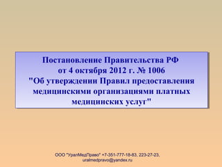 ООО "УралМедПраво" +7-351-777-18-83, 223-27-23,
uralmedpravo@yandex.ru
Постановление Правительства РФ
от 4 октября 2012 г. № 1006
"Об утверждении Правил предоставления
медицинскими организациями платных
медицинских услуг"
Постановление Правительства РФ
от 4 октября 2012 г. № 1006
"Об утверждении Правил предоставления
медицинскими организациями платных
медицинских услуг"
 