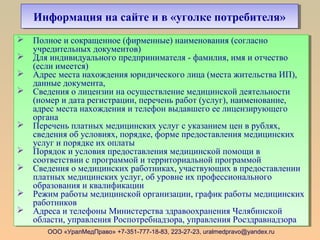 ООО «УралМедПраво» +7-351-777-18-83, 223-27-23, uralmedpravo@yandex.ru
Информация на сайте и в «уголке потребителя»Информация на сайте и в «уголке потребителя»
 Полное и сокращенное (фирменные) наименования (согласно
учредительных документов)
 Для индивидуального предпринимателя - фамилия, имя и отчество
(если имеется)
 Адрес места нахождения юридического лица (места жительства ИП),
данные документа,
 Сведения о лицензии на осуществление медицинской деятельности
(номер и дата регистрации, перечень работ (услуг), наименование,
адрес места нахождения и телефон выдавшего ее лицензирующего
органа
 Перечень платных медицинских услуг с указанием цен в рублях,
сведения об условиях, порядке, форме предоставления медицинских
услуг и порядке их оплаты
 Порядок и условия предоставления медицинской помощи в
соответствии с программой и территориальной программой
 Сведения о медицинских работниках, участвующих в предоставлении
платных медицинских услуг, об уровне их профессионального
образования и квалификации
 Режим работы медицинской организации, график работы медицинских
работников
 Адреса и телефоны Министерства здравоохранения Челябинской
области, управления Роспотребнадзора, управления Росздравнадзора
 Полное и сокращенное (фирменные) наименования (согласно
учредительных документов)
 Для индивидуального предпринимателя - фамилия, имя и отчество
(если имеется)
 Адрес места нахождения юридического лица (места жительства ИП),
данные документа,
 Сведения о лицензии на осуществление медицинской деятельности
(номер и дата регистрации, перечень работ (услуг), наименование,
адрес места нахождения и телефон выдавшего ее лицензирующего
органа
 Перечень платных медицинских услуг с указанием цен в рублях,
сведения об условиях, порядке, форме предоставления медицинских
услуг и порядке их оплаты
 Порядок и условия предоставления медицинской помощи в
соответствии с программой и территориальной программой
 Сведения о медицинских работниках, участвующих в предоставлении
платных медицинских услуг, об уровне их профессионального
образования и квалификации
 Режим работы медицинской организации, график работы медицинских
работников
 Адреса и телефоны Министерства здравоохранения Челябинской
области, управления Роспотребнадзора, управления Росздравнадзора
 