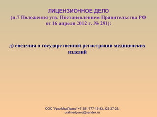 ЛИЦЕНЗИОННОЕ ДЕЛО
(п.7 Положения утв. Постановлением Правительства РФ
от 16 апреля 2012 г. № 291):
д) сведения о государственной регистрации медицинских
изделий
ООО "УралМедПраво" +7-351-777-18-83, 223-27-23,
uralmedpravo@yandex.ru
 