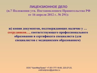 ЛИЦЕНЗИОННОЕ ДЕЛО
(п.7 Положения утв. Постановлением Правительства РФ
от 16 апреля 2012 г. № 291):
ж) копии документов, подтверждающих наличие у …
сотрудников…, соответствующего профессионального
образования и сертификата специалиста (для
специалистов с медицинским образованием)
ООО "УралМедПраво" +7-351-777-18-83, 223-27-23,
uralmedpravo@yandex.ru
 