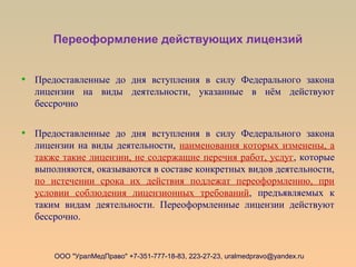 Переоформление действующих лицензий
• Предоставленные до дня вступления в силу Федерального закона
лицензии на виды деятельности, указанные в нём действуют
бессрочно
• Предоставленные до дня вступления в силу Федерального закона
лицензии на виды деятельности, наименования которых изменены, а
также такие лицензии, не содержащие перечня работ, услуг, которые
выполняются, оказываются в составе конкретных видов деятельности,
по истечении срока их действия подлежат переоформлению, при
условии соблюдения лицензионных требований, предъявляемых к
таким видам деятельности. Переоформленные лицензии действуют
бессрочно.
ООО "УралМедПраво" +7-351-777-18-83, 223-27-23, uralmedpravo@yandex.ru
 