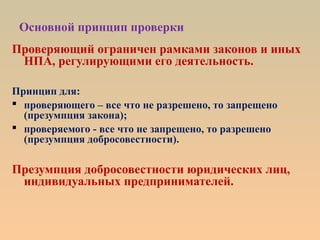 Основной принцип проверки
Проверяющий ограничен рамками законов и иных
НПА, регулирующими его деятельность.
Принцип для:
 проверяющего – все что не разрешено, то запрещено
(презумпция закона);
 проверяемого - все что не запрещено, то разрешено
(презумпция добросовестности).
Презумпция добросовестности юридических лиц,
индивидуальных предпринимателей.
 