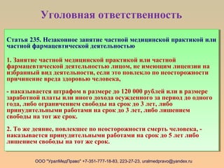 Уголовная ответственность
ООО "УралМедПраво" +7-351-777-18-83, 223-27-23, uralmedpravo@yandex.ru
Статья 235. Незаконное занятие частной медицинской практикой или
частной фармацевтической деятельностью
1. Занятие частной медицинской практикой или частной
фармацевтической деятельностью лицом, не имеющим лицензии на
избранный вид деятельности, если это повлекло по неосторожности
причинение вреда здоровью человека,
- наказывается штрафом в размере до 120 000 рублей или в размере
заработной платы или иного дохода осужденного за период до одного
года, либо ограничением свободы на срок до 3 лет, либо
принудительными работами на срок до 3 лет, либо лишением
свободы на тот же срок.
2. То же деяние, повлекшее по неосторожности смерть человека, -
наказывается принудительными работами на срок до 5 лет либо
лишением свободы на тот же срок.
Статья 235. Незаконное занятие частной медицинской практикой или
частной фармацевтической деятельностью
1. Занятие частной медицинской практикой или частной
фармацевтической деятельностью лицом, не имеющим лицензии на
избранный вид деятельности, если это повлекло по неосторожности
причинение вреда здоровью человека,
- наказывается штрафом в размере до 120 000 рублей или в размере
заработной платы или иного дохода осужденного за период до одного
года, либо ограничением свободы на срок до 3 лет, либо
принудительными работами на срок до 3 лет, либо лишением
свободы на тот же срок.
2. То же деяние, повлекшее по неосторожности смерть человека, -
наказывается принудительными работами на срок до 5 лет либо
лишением свободы на тот же срок.
 