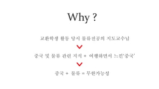 Why ?
교환학생 활동 당시 물류전공의 지도교수님
중국 및 물류 관련 지식 + 여행하면서 느낀‘중국’
중국 + 물류 = 무한가능성
 