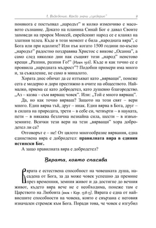 1. Въведение. Какво значи „суеверие” 9
понякога е постъпвал „народът” и колко изменчиво е масо-
вото съзнание. Докато на планина Синай Бог е давал Своите
заповеди на пророк Моисей, еврейският народ се е кланял на
златния телец. Къде в този момент е била „народната вяра”, с
Бога или при идолите? Или пък когато 1500 години по-късно
„народът” радостно поздравява Христос с викове „Осанна”, а
само след няколко дни пак същият този „народ” неистово
крещи „Разпни, разпни Го!” (Иоан 19:6). Къде и как точно се е
проявила „народната мъдрост”? Подобни примери има много
и, за съжаление, не само в миналото.
Хората днес обичат да се изтъкват като „вярващи”, понеже
сега е модерно и дори престижно в очите на обществото. Най-
малко, приема се като добродетел, като душевно благородство.
„Аз – казва – съм вярващ човек”. Или: „Той е много вярващ”.
Да, но как точно вярваш? Защото на този свят – вери
много. Един вярва тъй, друг – инак. Един вярва в Бога, друг –
в силата на природата, трети – в себе си, четвърти – в науката,
пети – в някаква безлична незнайна сила, шести – в извън-
земните. Всички тези вери на тези „вярващи” хора добро-
детел ли са?
Отговорът е – не! От цялото многообразие вярвания, една
единствена вяра е добродетел: правилната вяра в единия
истински Бог.
А защо правилната вяра е добродетел?
Вярата, която спасява
ярата е естествена способност на човешката душа, на-
садена от Бога, за да може човек успешно да премине
през временния, земния живот и да достигне до вечния
живот, където вяра вече не е необходима, понеже там е
Царството на Любовта (виж 1 Кор. 13:8-13). Вярата е една от най-
висшите способности на човека, която е свързана с неговия
изначален стремеж към Бога. Поради това, че човек е изгубил
В
 