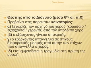  Θέσπης από το Διόνυσο (μέσα 6ου αι. π.Χ)
 Προβαίνει στις παρακάτω καινοτομίες:
 α) ξεχωρίζει τον αρχηγό του χορού (κορυφαίο /
εξάρχοντα / γέροντα) από τον υπόλοιπο χορό.
 β) ο εξάρχοντας γίνεται υποκριτής.
 γ) ο εξάρχοντας απαγγέλλει σε στίχους
διαφορετικής μορφής από αυτήν των στίχων
που απαγγέλλει ο χορός.
 δ) έτσι εμφανίζεται η τραγωδία στη πρώτη της
μορφή.
Γιάννου Βασιλική
 