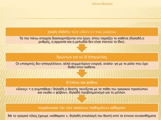 περαίνουσα τήν τῶν τοιούτων παθημάτων κάθαρσιν
Με το τραγικό τέλος έχουμε «κάθαρσιν », δηλαδή απαλλαγή του θεατή από τα έντονα συναισθήματα
δι’ἐλέου και φόβου
«ἔλεος» = η συμπάθεια / δηλαδή ο θεατής ταυτίζεται με τα πάθη του τραγικού προσώπου
και νιώθει « φόβον», δηλαδή προβληματισμό για το μέλλον.
δρώντων καί οὐ δι’ἀπαγγελίας
Οι υποκριτές δεν απαγγέλλουν, αλλά συμμετέχουν ενεργά, ανάλο- γα με το ρόλο που έχει
δοθεί στον καθένα.
χωρίς ἑκάστῳ τῶν εἰδῶν ἐν τοῖς μορίοις
Τα πιο πάνω στοιχεία διασκορπίζονται στο έργο, όπου ταιριάζει το καθένα (δηλαδή ο
ρυθμός, η αρμονία και η μελωδία δεν είναι παντού το ίδιο).
Γιάννου Βασιλική
 