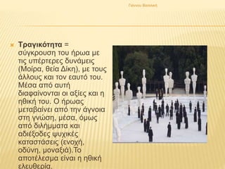  Τραγικότητα =
σύγκρουση του ήρωα με
τις υπέρτερες δυνάμεις
(Μοίρα, θεία Δίκη), με τους
άλλους και τον εαυτό του.
Μέσα από αυτή
διαφαίνονται οι αξίες και η
ηθική του. Ο ήρωας
μεταβαίνει από την άγνοια
στη γνώση, μέσα, όμως
από διλήμματα και
αδιέξοδες ψυχικές
καταστάσεις (ενοχή,
οδύνη, μοναξιά).Το
αποτέλεσμα είναι η ηθική
ελευθερία.
Γιάννου Βασιλική
 