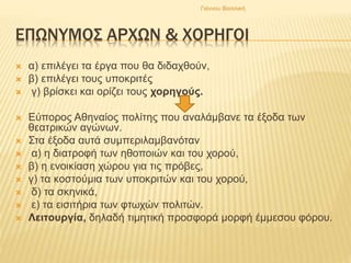 ΕΠΩΝΥΜΟΣ ΑΡΧΩΝ & ΧΟΡΗΓΟΙ
 α) επιλέγει τα έργα που θα διδαχθούν,
 β) επιλέγει τους υποκριτές
 γ) βρίσκει και ορίζει τους χορηγούς.
 Εύπορος Αθηναίος πολίτης που αναλάμβανε τα έξοδα των
θεατρικών αγώνων.
 Στα έξοδα αυτά συμπεριλαμβανόταν
 α) η διατροφή των ηθοποιών και του χορού,
 β) η ενοικίαση χώρου για τις πρόβες,
 γ) τα κοστούμια των υποκριτών και του χορού,
 δ) τα σκηνικά,
 ε) τα εισιτήρια των φτωχών πολιτών.
 Λειτουργία, δηλαδή τιμητική προσφορά μορφή έμμεσου φόρου.
Γιάννου Βασιλική
 