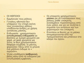  ΟΙ ΗΘΠΟΙΟΙ
 Ερμήνευαν τους ρόλους
 Γυναίκες ηθοποιοί δεν
υπάρχουν την εποχή εκείνη:
τους γυναικείους ρόλους
υποδύονται άνδρες με χρήση
γυναίκειας μάσκας.
 Ενδυμασία : χρησιμοποιούν
εντυπωσιακή ενδυμασία (οι
βασιλείς με ζωηρά χρώματα για
χαρά, με φαιά χρώματα για
λύπη, οι θεοί χρησιμοποιούν
διάφορα σύμβολα, οι μάντεις
φορούσαν πάνω από το χιτώνα
ένα μάλλινο ένδυμα το «
αγρηνόν».
 Ψηλά υποδήματα (κόθορνοι),
βάτες κάτω από τα ενδύματα για
εντυπωσιακή εμφάνιση .
 Οι υποκριτές χρησιμοποιούν
μάσκα για να εναλλάσσουν τους
ρόλους (κάθε υποκριτής
αναλάμβανε περισσότερους από
έναν ρόλο), και για να τονίζεται η
σημασία των κινήσεων και των
χειρονομιών του υποκριτή.
 Επιπλέον οι θεατές με τη μάσκα
απομακρύνονται από την
πραγματικότητα και μπαίνουν στο
κόσμο του έργου.
Γιάννου Βασιλική
 
