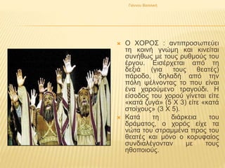  Ο ΧΟΡΟΣ : αντιπροσωπεύει
τη κοινή γνώμη και κινείται
συνήθως με τους ρυθμούς του
έργου. Εισέρχεται από τη
δεξιά (για τους θεατές)
πάροδο, δηλαδή από την
πόλη ψέλνοντας το που είναι
ένα χαρούμενο τραγούδι. Η
είσοδος του χορού γίνεται είτε
«κατά ζυγά» (5 Χ 3) είτε «κατά
στοίχους» (3 Χ 5).
 Κατά τη διάρκεια του
δράματος, ο χορός είχε τα
νώτα του στραμμένα προς του
θεατές και μόνο ο κορυφαίος
συνδιαλέγονταν με τους
ηθοποιούς.
Γιάννου Βασιλική
 