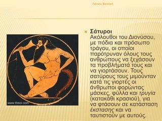  Σάτυροι
Ακόλουθοι του Διονύσου,
με πόδια και πρόσωπο
τράγου, οι οποίοι
παρότρυναν όλους τους
ανθρώπους να ξεχάσουν
τα προβλήματά τους και
να γιορτάσουν. Τους
σατύρους τους μιμούνταν
κατά τις γιορτές οι
άνθρωποι φορώντας
μάσκες, φύλλα και τρυγία
(κατακάθι κρασιού), για
να φτάσουν σε κατάσταση
έκστασης και να
ταυτιστούν με αυτούς.
Γιάννου Βασιλική
 