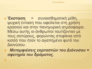  Έκσταση = συναισθηματική μέθη,
ψυχική ένταση που οφείλεται στη χρήση
κρασιού και στην πανηγυρική ατμόσφαιρα.
Μέσω αυτής οι άνθρωποι ταυτίζονταν με
τους σατύρους, φορώντας στεφάνια από
κισσό που ήταν το αγαπημένο φυτό του
Διονύσου.
 Μεταμφιέσεις εορταστών του Διόνυσου =
αφετηρία του δράματος.

Γιάννου Βασιλική
 