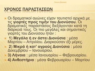 ΧΡΟΝΟΣ ΠΑΡΑΣΤΑΣΕΩΝ
 Οι δραματικοί αγώνες είχαν ταυτιστεί αρχικά με
τις γιορτές προς τιμήν του Διονύσου. Οι
δραματικές παραστάσεις διεξάγονταν κατά τη
διάρκειά τους. Οι πιο μεγάλες και σημαντικές
γιορτές του Διονύσου ήταν :
 1) Μεγάλα ή εν άστει Διονύσια : μέσα
Μαρτίου – Απριλίου. Διαρκούσαν έξι μέρες.
 2) Μικρά ή κατ’ αγρούς Διονύσια : μέσα
Δεκεμβρίου – Ιανουαρίου.
 3) Λήναια : μέσα Ιανουαρίου – Φεβρουαρίου.
 4) Ανθεστήρια : μέσα Φεβρουαρίου – Μαρτίου
Γιάννου Βασιλική
 