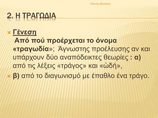 2. Η ΤΡΑΓΩΔΙΑ
 Γένεση
Από πού προέρχεται το όνομα
«τραγωδία»; Άγνωστης προέλευσης αν και
υπάρχουν δύο αναπόδεικτες θεωρίες : α)
από τις λέξεις «τράγος» και «ὡδή»,
 β) από το διαγωνισμό με έπαθλο ένα τράγο.
Γιάννου Βασιλική
 