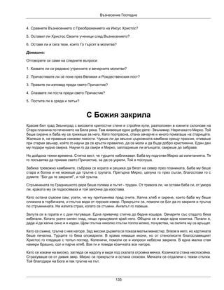 Възнесение Господне
135
4. Сравнете Възнесението с Преображението на Иисус Христос?
5. Оставил ли Христос Своите ученици след Възнесението?
6. Оставя ли и сега тези, които Го търсят в молитва?
Домашно:
Отговорете си сами на следните въпроси:
1. Казвате ли си редовно утринните и вечерните молитви?
2. Причастявате ли се поне през Великия и Рождественския пост?
3. Правите ли изповед преди свето Причастие?
4. Спазвате ли поста преди свето Причастие?
5. Постите ли в сряда и петък?
С Божия закрила
Красив бил град Звъниград с високите крепостни стени и стройни кули, разположен в южните склонове на
Стара планина по течението на Бяла река. Там живееше едно добро дете - Звънимир. Наричаха го Мирко. Той
беше сираче и баба му се грижеше за него. Като поотрасна, стана овчарче и много помагаше на старицата.
Жалеше я, не правеше никакви пакости. Чуеше ли да звънне църковната камбана срещу празник, отиваше
при стария звънар, който го научи да се кръсти правилно, да се моли и да бъде добро християнче. Един ден
му подари чудна свирка. Научи го да свири и Мирко, запладнеше ли агънцата, свиреше до забрава.
Но дойдоха тежки времена. Стигна вест, че турците наближават. Баба му подготви Мирко за изпитанията. Тя
го посъветва да приеме свето Причастие, за да се укрепи. Той я послуша.
Забиха тревожно камбаните, събраха се хората и решиха да бягат на север през планината. Баба му беше
стара и болна и не можеше да тръгне с групата. Прегърна Мирко, целуна го през сълзи, благослови го с
думите: “Бог да те закриля!”, и той тръгна.
Стръмнината по Граднишкото дере беше голяма и пътят - труден. От тревога ли, че остави баба си, от умора
ли, краката му се подкосяваха и той започна да изостава.
Като остана съвсем сам, усети, че му притъмнява пред очите. Хапна хляб и сирене, които баба му беше
сложила в торбичката, и глътна вода от горския извор. Прекръсти се, помоли се Бог да го закриля и тръгна
по стръмнината. Не изпита страх, когато се стъмни. Ангелът го пазеше.
Залута се в гората и с дни пътуваше. Една привечер стигна до бедна кошара. Овчарите със стадото бяха
избягали. Когато усети силен глад, нещо прошумоля край него. Обърна се и видя една козичка. Погали я,
даде ѝ да хапне сено и я издои. Щом глътна няколко глътки топло мляко, почувства, че силите му се връщат.
Като се съмна, тръгна с нея нагоре. Зад високи дървета се показа малък манастир. Влезе в него, но картината
беше печална. Турците го бяха опожарили. В храма нямаше икони, но от стенописите благославящият
Христос го гледаше с топъл поглед. Коленичи, помоли се и изпроси небесна закрила. В една малка стая
намери брашно, сол и парче хляб. Взе ги и поведе козичката все нагоре.
Като се изкачи на високо, загледа се надолу и видя под скалата огромна мечка. Козичката стана неспокойна.
Страхуваше се от дивия звяр. Мирко се прекръсти и остана спокоен. Мечката се отдалечи с тежки стъпки.
Той благодари на Бога и пак тръгна на път.
 