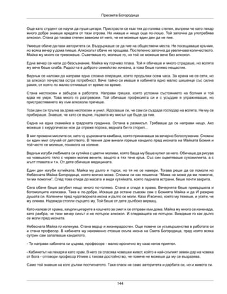 Пресвета Богородица
144
Още като студент се научи да пуши цигари. Пристрасти се към тях до голяма степен, въпреки че като лекар
много добре знаеше вредата от тази отрова. Но имаше и нещо още по-лошо. Той започна да употребява
алкохол. Стана до такава степен зависим от него, че не можеше един ден да не пие.
Умееше обаче да пази авторитета си. Въздържаше се да пие на обществени места. Не посещаваше кръчми,
но всяка вечер у дома пиеше. Алкохолът обаче не прощава. Постепенно започна да увеличава количеството.
Майка му много се тревожеше. Съветваше го, молеше го, но той не можеше вече без алкохол.
Една вечер се напи до безсъзнание. Майка му горчиво плака. Той я обичаше и много страдаше, но волята
му вече беше слаба. Радостта в доброто семейство изчезна, а това беше голямо нещастие.
Веднъж се наложи да направи една сложна операция, която продължи осем часа. За храна не се сети, но
за алкохол почувства остра потребност. Вече тайно си имаше в кабинета едно малко шишенце със силна
ракия, от която по малко отпиваше от време на време.
Стана неспокоен и забърза в работата. Направи грешка, която усложни състоянието на болния и той
едва не умря. Това много го разтревожи. Той обичаше професията си и с усърдие я упражняваше, но
пристрастяването му към алкохола пречеше.
Този ден си тръгна за дома неспокоен и унил. Ядосваше се, че сам си създаде господар на волята. Не му се
прибираше. Знаеше, че като се върне, първата му мисъл ще бъде да пие.
Седна на една скамейка в градската градинка. Остана в размисъл. Трябваше да се направи нещо. Ако
можеше с хирургически нож да отреже порока, веднага би го сторил...
В миг промени мислите си, като чу църковната камбана, която приканваше за вечерно богослужение. Спомни
си един мил случай от детството. В техния дом винаги гореше кандило пред иконата на Майката Божия и
той често се молеше, понякога на колене.
Веднъж изгуби любимата си кутийка с цветни моливи, която баща му беше купил за него. Обичаше да рисува
на човешкото тяло с червен молив вените, защото в тях тече кръв. Със син оцветяваше сухожилията, а с
жълт главата и т.н. От дете обичаше медицината.
Един ден изгуби кутийката. Майка му дълго я търси, но тя не се намери. Тогава реши да се помоли но
Небесната Майка Богородица, която всичко може. Спомни си как пошепна: “Мама не може да ми помогне,
ти ми помогни”. След това отиде до масата и видя кутийката, която паднала встрани, беше почти закрита.
Сега обаче беше загубил нещо много по-голямо. Стана и отиде в храма. Вечернята беше привършила и
богомолците излизаха. Така е по-добре. Искаше да остане съвсем сам с Божията Майка и да Ѝ разкрие
душата си. Коленичи пред чудотворната икона и дълго се моли. Каза Ѝ всичко, което му тежеше, и усети, че
му олеква. Надежда стопли сърцето му. Той беше от дете дълбоко вярващ.
Като излезе от храма, хвърли цигарите в кошчето за смет и се отправи към дома. Майка му много се изненада,
като разбра, че тази вечер синът ѝ не потърси алкохол. И следващата не потърси. Виждаше го как дълго
се моли пред иконата.
Небесната Майка го излекува. Стана ведър и жизнерадостен. Още повече се усъвършенства в работата си
и стана професор. В кабинета му неизменно стоеше скъпа икона на Света Богородица, пред която всяка
сутрин сам запалваше кандилото.
- Ти направи кабинета си църква, професоре - малко иронично му каза негов приятел.
- Кабинетът на лекаря е като храм. В него се спасява човешки живот, който е най-скъпият земен дар на човека
от Бога - отговори професор Илиев с такова достойнство, че повече не можеше да му се възразява.
Само той знаеше на кого дължи постигнатото. Така спаси не само авторитета и дарбата си, но и живота си.
 