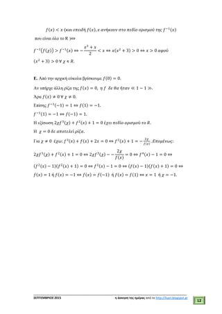 ___________________________________________________________________________
ΣΕΠΤΕΜΒΡΙΟΣ 2015 η άσκηση της ημέρας από το http://lisari.blogspot.gr
12
𝑓(𝑥) < 𝑥 (𝜅𝛼𝜄 𝜀𝜋𝜀𝜄𝛿ή 𝑓(𝑥), 𝑥 𝛼𝜈ή𝜅𝜊𝜐𝜈 𝜎𝜏𝜊 𝜋𝜀𝛿ί𝜊 𝜊𝜌𝜄𝜎𝜇𝜊ύ 𝜏𝜂𝜍 𝑓−1(𝑥)
που είναι όλο το R )⇔
𝑓−1
(𝑓(𝜒)) > 𝑓−1(𝑥) ⇔ −
𝑥3
+ 𝑥
2
< 𝑥 ⇔ 𝑥(𝑥2
+ 3) > 0 ⇔ 𝑥 > 0 𝛼𝜑𝜊ύ
(𝑥2
+ 3) > 0 ∀ 𝜒 ∊ 𝑅.
Ε. Από την αρχική εύκολα βρίσκουμε 𝑓(0) = 0.
Aν υπήρχε άλλη ρίζα της 𝑓(𝑥) = 0, 𝜂 𝑓 𝛿𝜀 𝜃𝛼 ή𝜏𝛼𝜈 ≪ 1 − 1 ≫.
Άρα 𝑓(𝑥) ≠ 0 ∀ 𝜒 ≠ 0.
Επίσης 𝑓−1(−1) = 1 ⇔ 𝑓(1) = −1.
𝑓−1(1) = −1 ⇔ 𝑓(−1) = 1.
H εξίσωση 2𝜒𝑓3(𝜒) + 𝑓2(𝑥) + 1 = 0 έ𝜒𝜀𝜄 𝜋𝜀𝛿ί𝜊 𝜊𝜌𝜄𝜎𝜇𝜊ύ 𝜏𝜊 𝑅.
Η 𝜒 = 0 𝛿𝜀 𝛼𝜋𝜊𝜏𝜀𝜆𝜀ί 𝜌ί𝜁𝛼.
Για 𝜒 ≠ 0 έ𝜒𝜔: 𝑓3(𝑥) + 𝑓(𝑥) + 2𝑥 = 0 ⇔ 𝑓2(𝑥) + 1 = −
2𝜒
𝑓(𝑥)
. 𝛦𝜋𝜊𝜇έ𝜈𝜔𝜍:
2𝜒𝑓3(𝜒) + 𝑓2(𝑥) + 1 = 0 ⇔ 2𝜒𝑓3(𝜒) − −
2𝜒
𝑓(𝑥)
= 0 ⇔ 𝑓4(𝑥) − 1 = 0 ⇔
(𝑓2(𝑥) − 1)(𝑓2(𝑥) + 1) = 0 ⇔ 𝑓2(𝑥) − 1 = 0 ⇔ (𝑓(𝑥) − 1)(𝑓(𝑥) + 1) = 0 ⇔
𝑓(𝑥) = 1 ή 𝑓(𝑥) = −1 ⇔ 𝑓(𝑥) = 𝑓(−1) ή 𝑓(𝑥) = 𝑓(1) ⇔ 𝑥 = 1 ή 𝜒 = −1.
 