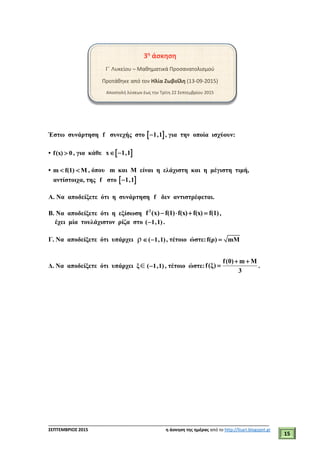 ___________________________________________________________________________
ΣΕΠΤΕΜΒΡΙΟΣ 2015 η άσκηση της ημέρας από το http://lisari.blogspot.gr
15
3η
άσκηση
Γ΄ Λυκείου – Μαθηματικά Προσανατολισμού
Προτάθηκε από τον Ηλία Ζωβοΐλη (13-09-2015)
Αποστολή λύσεων έως την Τρίτη 22 Σεπτεμβρίου 2015
Έστω συνάρτηση f συνεχής στο  1,1 , για την οποία ισχύουν:
• f(x) 0 , για κάθε  x 1,1 
• m f(1) M  , όπου m και Μ είναι η ελάχιστη και η μέγιστη τιμή,
αντίστοιχα, της f στο  1,1
Α. Να αποδείξετε ότι η συνάρτηση f δεν αντιστρέφεται.
Β. Να αποδείξετε ότι η εξίσωση 2
f (x) f(1) f(x) f(x) f(1)    ,
έχει μία τουλάχιστον ρίζα στο ( 1,1) .
Γ. Να αποδείξετε ότι υπάρχει ρ ( 1,1)  , τέτοιο ώστε:f(ρ) mM
Δ. Να αποδείξετε ότι υπάρχει ξ( 1,1) , τέτοιο ώστε:
f(0) m M
f(ξ)
3
 
 .
 
