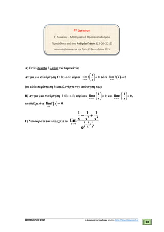 ___________________________________________________________________________
ΣΕΠΤΕΜΒΡΙΟΣ 2015 η άσκηση της ημέρας από το http://lisari.blogspot.gr
20
4η
άσκηση
Γ΄ Λυκείου – Μαθηματικά Προσανατολισμού
Προτάθηκε από τον Ανδρέα Πάτση (22-09-2015)
Αποστολή λύσεων έως την Τρίτη 29 Σεπτεμβρίου 2015
Α) Είναι σωστό ή λάθος το παρακάτω;
Αν για μια συνάρτηση f :R R ισχύει
x
1
f 0
x
lim

 
 
 
τότε  x 0
f x 0lim


(σε κάθε περίπτωση δικαιολογήστε την απάντηση σας)
Β) Αν για μια συνάρτηση f :R R ισχύουν
x
1
f 0
x
lim

 
 
 
και
x
1
f 0
x
lim

 
 
 
,
αποδείξτε ότι  x 0
f x 0lim


Γ) Υπολογίστε (αν υπάρχει) το
2 4
x 0
2 4
1 1 1
x x x
1 1 1
x x x
e
lim
  
 
 