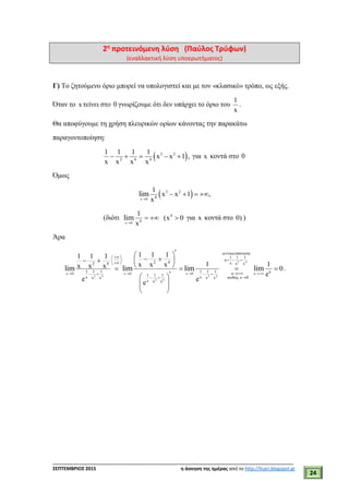 ___________________________________________________________________________
ΣΕΠΤΕΜΒΡΙΟΣ 2015 η άσκηση της ημέρας από το http://lisari.blogspot.gr
24
2η
προτεινόμενη λύση (Παύλος Τρύφων)
(εναλλακτική λύση υποερωτήματος)
Γ) Το ζητούμενο όριο μπορεί να υπολογιστεί και με τον «κλασικό» τρόπο, ως εξής.
Όταν το x τείνει στο 0 γνωρίζουμε ότι δεν υπάρχει το όριο του
1
x
.
Θα αποφύγουμε τη χρήση πλευρικών ορίων κάνοντας την παρακάτω
παραγοντοποίηση:
 3 2
2 4 4
1 1 1 1
x x 1 ,
x x x x
     για x κοντά στο 0
Όμως
 x 0
3 2
4
1
x x 1 ,
x
lim

   
(διότι
x 0
4
4
1
(x 0
x
lim

   για x κοντά στο 0) )
Άρα
2 4
2 4 2 4
2 4
x 0 x 0 x 0 u
ά
1 1 1
u
2 4 x x x2 4
1 1 1 1 1 1 uu1 1 1
x x ώ x 0x x x x
x x x
1 1 11 1 1
1 1x x xx x x 0
e
e e
e
lim lim lim lim
   
 
 
   
 
   
   
 
    
    
 
  
 
.
 