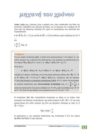 ___________________________________________________________________________
ΣΕΠΤΕΜΒΡΙΟΣ 2015 η άσκηση της ημέρας από το http://lisari.blogspot.gr
4
Λύση ή ρίζα μιας εξίσωσης είναι ο αριθμός που, όταν τοποθετηθεί στη θέση του
αγνώστου, επαληθεύει την εξίσωση. Συνεπώς, για να δείξουμε ότι ο αριθμός 0α 
είναι ρίζα της δοσμένης εξίσωσης (Ε), αρκεί να καταλήξουμε στα ακόλουθα δύο
συμπεράσματα:
     1,10,α , και επειδή   0,α από υπόθεση, αρκεί να βρούμε ότι 1α 
,
και
 0lnα
1α
1α



Σχόλιο 1
Για μια τυχαία συνάρτηση φ(x) , η οποία είναι παραγωγίσιμη σ’ ένα σημείο 0x του
πεδίου ορισμού της, η εξίσωση της εφαπτομένης ε της γραφικής της παράστασης (Cφ)
στο σημείο  )φ(x,xΣ 00 Cφ είναι η:    0 0 0y φ(x ) φ (x ) (x x ) (1).
Είναι όμως:
0x)(xφ)φ(xyx)(xφ)x(x)(xφ)φ(xy 0000000 
Δηλαδή η (1) παίρνει, ισοδύναμα, τη γενική μορφή εξίσωσης ευθείας 0ΓByΑx 
με )(xφΑ 0
 , 01B  και 000 x)(xφ)φ(xΓ  . Επομένως, από την εξίσωση
(1) δεν είναι δυνατόν να προκύψει κατακόρυφη ευθεία. Η (1), λοιπόν, θα περιγράφει
τη γραφική παράσταση μιας πολυωνυμικής συνάρτησης (της   
Α Γ
y x
Β Β
), η
οποία (συνάρτηση) θα είναι πρώτου βαθμού (αν 0Α  ), μηδενικού βαθμού (αν 0Α 
και 0Γ  ) ή δεν θα έχει βαθμό (στην περίπτωση που 0Α  και 0Γ  ).
Η συνάρτηση f(x) lnx (λογαριθμική συνάρτηση με βάση το e) ανήκει στην
κατηγορία των βασικών συναρτήσεων, έχει πεδίο ορισμού το   0,Df , και είναι
παραγωγίσιμη στο πεδίο ορισμού της (στο μη φραγμένο διάστημα με άκρο το 0
 0, ) με:
x
1
)(lnx(x)f  .
Η εφαπτομένη εα της γραφικής παράστασης της συνάρτησης f (Cf) στο σημείο
    )(αfα,lnαα, Cf έχει εξίσωση:
 