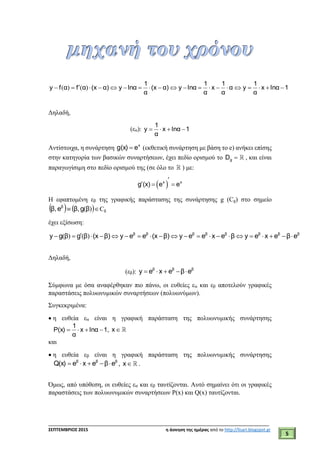 ___________________________________________________________________________
ΣΕΠΤΕΜΒΡΙΟΣ 2015 η άσκηση της ημέρας από το http://lisari.blogspot.gr
5
1lnαx
α
1
yα
α
1
x
α
1
lnαyα)(x
α
1
lnαyα)(xαfαfy  )()(
Δηλαδή,
(εα): 1lnαx
α
1
y 
Αντίστοιχα, η συνάρτηση x
eg(x)  (εκθετική συνάρτηση με βάση το e) ανήκει επίσης
στην κατηγορία των βασικών συναρτήσεων, έχει πεδίο ορισμού το gD , και είναι
παραγωγίσιμη στο πεδίο ορισμού της (σε όλο το ) με:
 

  x x
g (x) e e
Η εφαπτομένη εβ της γραφικής παράστασης της συνάρτησης g (Cg) στο σημείο
    )(βgβ,eβ, β
Cg
έχει εξίσωση:
ββββββββ
eβexeyβexeeyβ)(xeeyβ)(xβgβgy  )()(
Δηλαδή,
(εβ): βββ
eβexey 
Σύμφωνα με όσα αναφέρθηκαν πιο πάνω, οι ευθείες εα και εβ αποτελούν γραφικές
παραστάσεις πολυωνυμικών συναρτήσεων (πολυωνύμων).
Συγκεκριμένα:
 η ευθεία εα είναι η γραφική παράσταση της πολυωνυμικής συνάρτησης
1lnαx
α
1
P(x)  , x
και
 η ευθεία εβ είναι η γραφική παράσταση της πολυωνυμικής συνάρτησης
βββ
eβexeQ(x)  , x .
Όμως, από υπόθεση, οι ευθείες εα και εβ ταυτίζονται. Αυτό σημαίνει ότι οι γραφικές
παραστάσεις των πολυωνυμικών συναρτήσεων P(x) και Q(x) ταυτίζονται.
 