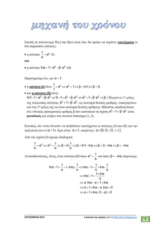 ___________________________________________________________________________
ΣΕΠΤΕΜΒΡΙΟΣ 2015 η άσκηση της ημέρας από το http://lisari.blogspot.gr
7
Επειδή τα πολυώνυμα P(x) και Q(x) είναι ίσα, θα πρέπει να ισχύουν ταυτόχρονα οι
δύο παρακάτω ισότητες:
 η ισότητα β
e
α
1
 (I)
και
 η ισότητα ββ
eβe1lnα  (II)
Παρατηρούμε ότι, για 1α  :
 η ισότητα (Ι) δίνει 0βln1β1ee
1
1 ββ
 .
 και η ισότητα (II) δίνει
              β β β β β β
ln1 1 e β e 0 1 e β e e 1 β e β 0(γιατί το 1ο
μέλος
της τελευταίας ισότητας ββ
eβ1e  , ως αυστηρά θετικός αριθμός, «υπαγορεύει»
και στο 2ο
μέλος της να είναι αυστηρά θετικός αριθμός). Μάλιστα, αποδεικνύεται
ότι ο θετικός πραγματικός αριθμός β που ικανοποιεί τη σχέση ββ
eβ1e  είναι
μοναδικός και ανήκει στο ανοικτό διάστημα (1, 2).
Συνεπώς, δεν είναι δυνατόν να αληθεύουν ταυτόχρονα οι ισότητες (I) και (II) για την
τιμή αυτή του α ( 1α  ). Άρα είναι: 1α  , επομένως:     1,10,α .
Από την σχέση (Ι) έχουμε διαδοχικά:
lnαβlnα0βlnαln1β
α
1
lnβ
α
1
ee
α
1 ββ

Αντικαθιστώντας, τέλος, στην ισότητα (II) όπου
α
1
eβ
 και όπου lnαβ  παίρνουμε:
( )         

  
    
     
     
1 1 1 1
lnα 1 lnα lnα 1 lnα
α α α α
1 lnα
lnα 1
α
α lnα α 1 lnα
α 1 lnα α lnα 0
α 1 lnα (1 α) 0
 