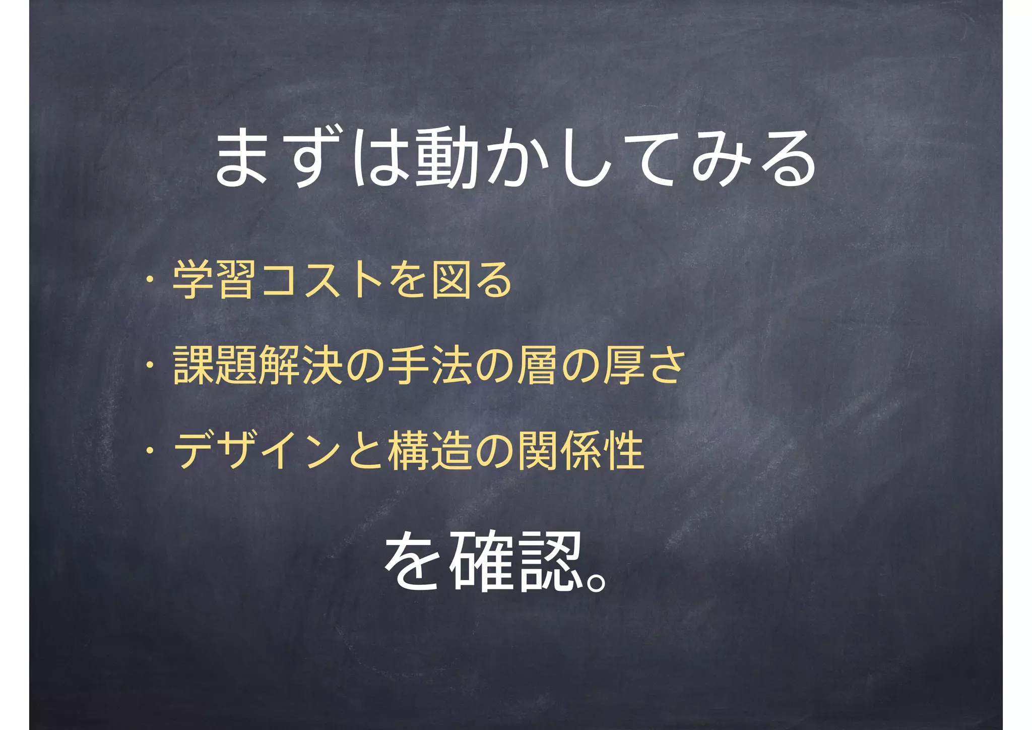 まずは動かしてみる
・学習コストを図る
・課題解決の手法の層の厚さ
・デザインと構造の関係性
を確認。
 