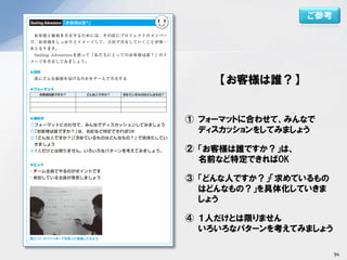 【お客様は誰？】
① フォーマットに合わせて、みんなで
ディスカッションをしてみましょう
② 「お客様は誰ですか？」は、
名前など特定できればOK
③ 「どんな人ですか？」「求めているもの
はどんなもの？」を具体化していきま
しょう
④ １人だけとは限りません
いろいろなパターンを考えてみましょう
ご参考
94
 