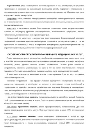 Маркетинговая среда - совокупность активных субъектов и сил, действующих за пределами
организации и влияющих на возможности руководства службы маркетинга устанавливать и
поддерживать с целевыми клиентами отношения успешного сотрудничества. Маркетинговая среда
слагается из микро- и макросреды.
Микросреда - силы, имеющие непосредственное отношение к самой организации и влияющие
на ее возможности по обслуживанию клиентуры (поставщики, посредники, клиенты, конкуренты,
контактные аудитории)
Макросреда - представлена силами более широкого социального плана, которые оказывают
влияние на микросреду (факторы демографического, экономического, природного, научно-
технического, политического и культурного характера).
Управляющий по маркетингу - должностное лицо организации, функциональный менеджер,
занимающийся анализом маркетинговой ситуации, созданием и расширением спроса, а так же
проблемами его изменения, а иногда и сокращения. Говоря проще, управление маркетингом - это
управление спросом для достижения поставленных перед организацией целей
ОСОБЕННОСТИ СЕГМЕНТИРОВАНИЯ РЫНКА МЕДИЦИНСКИХ УСЛУГ.
Разные медицинские услуги не могут быть необходимы одновременно всем пациентам, в связи
с чем ЛПУ и отдельные специалисты сосредотачиваются на обслуживании отдельных частей (или
сегментов) рынка, другими словами, целевых потребителей. Сегмент рынка состоит из
потребителей, одинаково реагирующих на один и тот же набор потребительских стимулов
маркетинга. Соответственно, разбиение рынка на подобные части называется сегментацией.
В маркетинге используется множество методов сегментирования. Один из них - построение
типологии потребителей.
Типология потребителей - это процесс разбивки исследуемой совокупности объектов на
достаточно однородные и устойчивые во времени и пространстве группы потребителей с
характерным для каждой из них типом потребительского поведения. Например, в зависимости от
того, как потребители медицинских услуг реагируют на изменение цен на медицинские услуги /
товары, их можно разделить на 5 типов (сегментов).
1-ая группа: экономичные пациенты (пенсионеры, студенты, малообеспеченные). Пациенты
этой группы высокочуствительны к ценам. Спрос на услуги уменьшается при их высокой цене
(более 50% населения России).
2-ая группа: престижные пациенты (часть предпринимателей, интеллигенции). Для этой
группы важен престиж и качество услуги. Они малочувствительны к ценам (20% потенциальных
клиентов).
3- я группа: этичные пациенты (люди относящиеся экономически к любой из двух
предыдущих групп). Для таких пациентов важны определенные этические качества медицинских
услуг (принадлежность к стране-производителю, социальной группе) (20% потенциальных
пациентов).
 