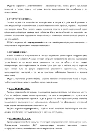 ЗАДАЧИ маркетинга (конверсионного) - проанализировать, почему рынок испытывает
неприязнь к услуге, создать программу, которая стимулировала бы потребителя к ее
использованию.
2) ОТСУТСТВИЕ СПРОСА.
Целевые потребители могут быть не заинтересованы в товарах и услугах или безразличны к
ним. Медики могут не заинтересоваться новым терапевтическим приемом, студенты - изучением
иностранного языка. Пока человек здоров, вкладывать средства в такой специфический товар
(общественное благо) как здоровье он не собирается. Когда же он заболевает, то оплачивает уже
комплекс медицинских мероприятий, направленных на ликвидацию патологического процесса и
его последствий.
ЗАДАЧА маркетинга (стимулирующего) - отыскать способы увязки присущих товару выгод с
естественными потребностями и интересами человека.
3) СКРЫТЫЙ СПРОС.
Многие потребители могут испытывать сильную потребность, удовлетворить которую по ряду
причин они не в состоянии. Человек не знает, когда ему понадобится та или иная медицинская
услуга (товар), но он желает иметь уверенность, что если он заболеет, то ему окажут
своевременную, адекватную помощь. В данном случае речь идет о скрытом спросе. Скрытый
спрос может быть на услуги определенных специалистов (сексопатолог, нарколог,
дерматовенеролог, психиатр), а так же на некоторую информацию (например, о половом
воспитании).
ЗАДАЧА маркетинга (развивающего) - оценить величину потенциального рынка и создать
эффективные товары и услуги, способные удовлетворить спрос.
4) ПАДАЮЩИЙ СПРОС.
Рано или поздно любая организация сталкивается с падением спроса на свой товар или услугу.
Спрос на профилактические прививки упал потому, что пациент стал увязывать с их проведением
вероятность инфицирования вирусом СПИДа. В результате этого произошло резкое снижение
коллективного иммунитета и рост инфекционных заболеваний, что сформировало чрезмерный
спрос на услуги инфекционистов и эпидемиологов.
ЗАДАЧА маркетинга (ремаркетинга) - обратить вспять тенденцию падения спроса, повысить
доверие потребителя к услуге, организовать ее массовое потребление.
5) ЧРЕЗМЕРНЫЙ СПРОС.
Уровень спроса может быть выше, чем тот, который могут удовлетворить производители услуг.
Компьютерная томография, ЯМР, эндоскопические операции, мануальная терапия,
иглорефлексотерапия, миниаборты пользуются чрезмерным спросом.
 