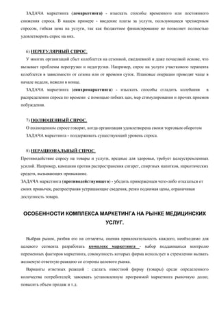 ЗАДАЧА маркетинга (демаркетинга) - изыскать способы временного или постоянного
снижения спроса. В нашем примере - введение платы за услуги, пользующиеся чрезмерным
спросом, гибкая цена на услуги, так как бюджетное финансирование не позволяет полностью
удовлетворить спрос на них.
6) НЕРЕГУЛЯРНЫЙ СПРОС.
У многих организаций сбыт колеблется на сезонной, ежедневной и даже почасовой основе, что
вызывает проблемы перегрузки и недогрузки. Например, спрос на услуги участкового терапевта
колеблется в зависимости от сезона или от времени суток. Плановые операции проводят чаще в
начале недели, нежели в конце.
ЗАДАЧА маркетинга (синхромаркетинга) - изыскать способы сгладить колебания в
распределении спроса по времени с помощью гибких цен, мер стимулирования и прочих приемов
побуждения.
7) ПОЛНОЦЕННЫЙ СПРОС.
О полноценном спросе говорят, когда организация удовлетворена своим торговым оборотом
ЗАДАЧА маркетинга - поддерживать существующий уровень спроса.
8) НЕРАЦИОНАЛЬНЫЙ СПРОС.
Противодействие спросу на товары и услуги, вредные для здоровья, требует целеустремленных
усилий. Например, кампания против распространения сигарет, спиртных напитков, наркотических
средств, вызывающих привыкание.
ЗАДАЧА маркетинга (противодействующего) - убедить приверженцев чего-либо отказаться от
своих привычек, распространяя устрашающие сведения, резко поднимая цены, ограничивая
доступность товара.
ОСОБЕННОСТИ КОМПЛЕКСА МАРКЕТИНГА НА РЫНКЕ МЕДИЦИНСКИХ
УСЛУГ.
Выбрав рынок, разбив его на сегменты, оценив привлекательность каждого, необходимо для
целевого сегмента разработать комплекс маркетинга - набор поддающихся контролю
переменных факторов маркетинга, совокупность которых фирма использует в стремлении вызвать
желаемую ответную реакцию со стороны целевого рынка.
Варианты ответных реакций : сделать известной фирму (товары) среди определенного
количества потребителей; завоевать установленную программой маркетинга рыночную долю;
повысить объем продаж и т.д.
 