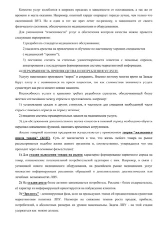 Качество услуг колеблется в широких пределах в зависимости от поставщиков, а так же от
времени и места оказания. Например, опытный хирург оперирует гораздо лучше, чем только что
окончивший ВУЗ. Но и один и тот же врач лечит по-разному, в зависимости от своего
физического состояния, обеспеченности медикаментами и оборудованием.
Для уменьшения “изменчивости” услуг и обеспечения контроля качества можно провести
следующие мероприятия:
1) разработать стандарты медицинского обслуживания;
2) выделить средства на привлечение и обучение по-настоящему хороших специалистов
( медицинский “тренинг”);
3) постоянно следить за степенью удовлетворенности клиентов с помощью опросов,
анкетирования с последующим формированием системы маркетинговой информации.
4) НЕРАЗРЫВНОСТЬ ПРОИЗВОДСТВА И ПОТРЕБЛЕНИЯ УСЛУГИ.
Услугу невозможно произвести “впрок” и сохранить. Именно поэтому многие врачи на Западе
берут плату и с неявившихся на прием пациентов, так как стоимостная значимость услуги
существует как раз в момент неявки пациента.
Неспособность услуги к хранению требует разработки стратегии, обеспечивающей более
жесткое согласование между спросом и предложением, например:
1) установление скидок и других стимулов, в частности для смещения необходимой части
спроса с пикового периода на период затишья;
2) введение системы предварительных заказов на медицинские услуги;
3) для обслуживания дополнительного потока клиентов в пиковый период необходимо обучать
персонал совмещению функций, нанимать временных сотрудников.
Анализ товарной политики предприятия осуществляется с применением теории “жизненного
цикла товара” (ЖЦТ). Суть её заключается в том, что жизнь любого товара на рынке
рассматривается подобно жизни живого организма и, соответственно, утверждается что она
проходит через 4 основные фазы (стадии):
1) Для стадии выведения товара на рынок характерно формирование первичного спроса на
товар, ознакомление потенциальной потребительской аудитории с ним. Например, в связи с
установкой нового медицинского оборудования, на российском рынке медицинских услуг
множество информирующих рекламных обращений о дополнительных диагностических или
лечебных возможностях ЛПУ.
2) На стадии роста более активно завоевывается потребитель. Реклама - более содержательна,
её характер из информирующей ориентируется на побуждение клиентов.
3) “Зрелость” - доминирующая фаза, если на предыдущих этапах ей предшествовала грамотная
маркетинговая политика ЛПУ. Несмотря на снижение темпов роста продаж, прибыли,
потребителей, в абсолютных размерах их уровни максимальны. Задача ЛПУ - на этой стадии
удержаться как можно дольше.
 
