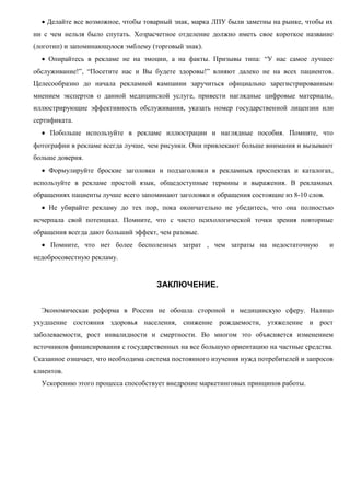  Делайте все возможное, чтобы товарный знак, марка ЛПУ были заметны на рынке, чтобы их
ни с чем нельзя было спутать. Хозрасчетное отделение должно иметь свое короткое название
(логотип) и запоминающуюся эмблему (торговый знак).
 Опирайтесь в рекламе не на эмоции, а на факты. Призывы типа: “У нас самое лучшее
обслуживание!”, “Посетите нас и Вы будете здоровы!” влияют далеко не на всех пациентов.
Целесообразно до начала рекламной кампании заручиться официально зарегистрированным
мнением экспертов о данной медицинской услуге, привести наглядные цифровые материалы,
иллюстрирующие эффективность обслуживания, указать номер государственной лицензии или
сертификата.
 Побольше используйте в рекламе иллюстрации и наглядные пособия. Помните, что
фотографии в рекламе всегда лучше, чем рисунки. Они привлекают больше внимания и вызывают
больше доверия.
 Формулируйте броские заголовки и подзаголовки в рекламных проспектах и каталогах,
используйте в рекламе простой язык, общедоступные термины и выражения. В рекламных
обращениях пациенты лучше всего запоминают заголовки и обращения состоящие из 8-10 слов.
 Не убирайте рекламу до тех пор, пока окончательно не убедитесь, что она полностью
исчерпала свой потенциал. Помните, что с чисто психологической точки зрения повторные
обращения всегда дают больший эффект, чем разовые.
 Помните, что нет более бесполезных затрат , чем затраты на недостаточную и
недобросовестную рекламу.
ЗАКЛЮЧЕНИЕ.
Экономическая реформа в России не обошла стороной и медицинскую сферу. Налицо
ухудшение состояния здоровья населения, снижение рождаемости, утяжеление и рост
заболеваемости, рост инвалидности и смертности. Во многом это объясняется изменением
источников финансирования с государственных на все большую ориентацию на частные средства.
Сказанное означает, что необходима система постоянного изучения нужд потребителей и запросов
клиентов.
Ускорению этого процесса способствует внедрение маркетинговых принципов работы.
 